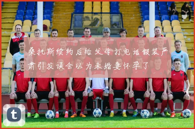 桑托斯续约后给父母打电话假装严肃引发误会以为未婚妻怀孕了