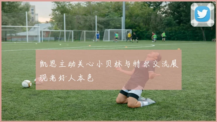 凯恩主动关心小贝林与特尔交流展现老好人本色