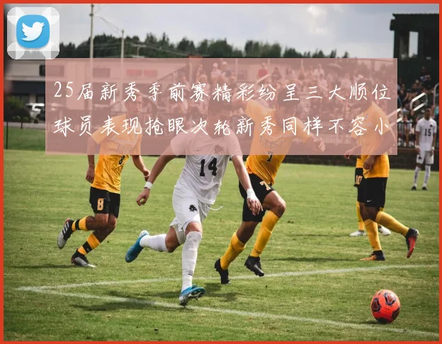 25届新秀季前赛精彩纷呈三大顺位球员表现抢眼次轮新秀同样不容小觑