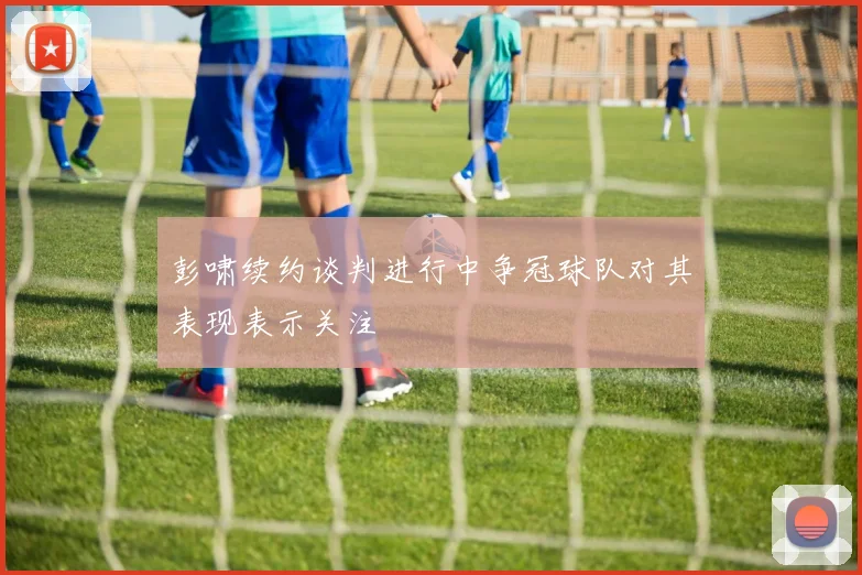彭啸续约谈判进行中争冠球队对其表现表示关注