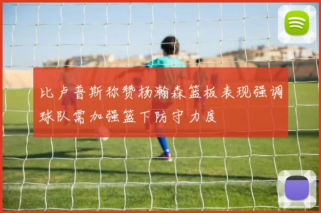比卢普斯称赞杨瀚森篮板表现强调球队需加强篮下防守力度